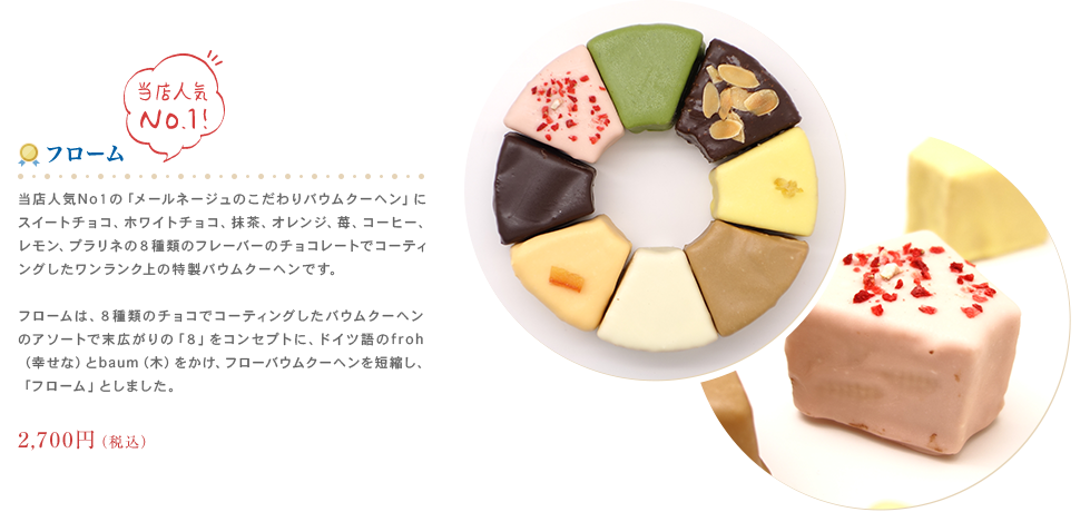 当店人気No１の「メールネージュのこだわりバウムクーヘン」にスイートチョコ、ホワイトチョコ、
                	抹茶、オレンジ、苺、コーヒー、レモン、プラリネの８種類のフレーバーのチョコレートでコーティングしたワンランク上の特製バウムクーヘンです。2,376円（税込）