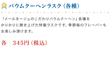 バウムクーヘンラスク　「メールネージュのこだわりバウムクーヘン」各種をかりかりに焼き上げた特製ラスクです。季節毎のフレーバーもお楽しみ頂けます。各　345円（税込）