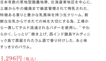 本有数の草地型酪農地帯、北海道東地区を中心に、
                	土壌から牛の健康まで徹底管理されて搾乳された、特徴ある香りと豊かな乳風味を持つ生クリーム、新鮮な生乳からできたての味を大切にする為、
                	工場から一貫してチルド流通されるバターを使用し、”やわらかく、しっとり”焼き上げ、西インド諸島マルティニック島で蒸留されたラム酒で香り付けした、あと味すっきりのバウム。1,188円（税込）