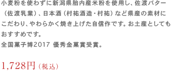 小麦粉を使わずに新潟県胎内産米粉を使用し、佐渡バター（佐渡乳業）、
                	日本酒（村祐酒造・村祐）など県産の素材にこだわり、やわらかく焼き上げた自信作です。お土産としてもおすすめです。全国菓子博2017 優秀金菓賞受賞。1,512円（税込）