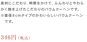 素材にこだわり、時間をかけて、ふんわりとやわらかく焼き上げたこだわりのバウムクーヘンです。※直径８cmタイプのかわいらしいバウムクーヘンです。270円（税込）