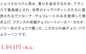 ショコラのコクと深み、香りを追求するため、フランスで最高級とされ、
                	世界のトップパティシエたちに愛用されるヴァローナ・チョコレートのみを使用して焼き上げ、フランスの老舗チョコレートメーカー・
                	カカオ・バリー社のチョコで覆った、こだわりの純チョコ・バウムクーヘンです。1,620円（税込）