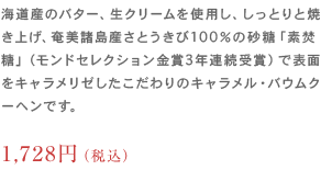 海道産のバター、生クリームを使用し、しっとりと焼き上げ、奄美諸島産さとうきび100％の砂糖「素焚糖」
                	（モンドセレクション金賞3年連続受賞）で表面をキャラメリゼしたこだわりのキャラメル・バウムクーヘンです。1,512円（税込）